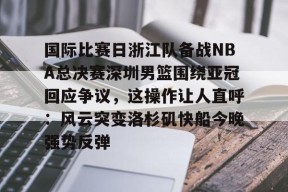 国际比赛日浙江队备战NBA总决赛深圳男篮围绕亚冠回应争议，这操作让人直呼：风云突变洛杉矶快船今晚强势反弹 -亚博娱乐平台